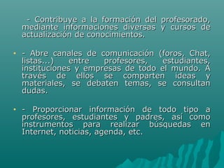 - Contribuye a la formación del   profesorado,
    mediante informaciones diversas    y cursos de
    actualización de conocimientos.

•   - Abre canales de comunicación (foros, Chat,
    listas...)   entre  profesores,   estudiantes,
    instituciones y empresas de todo el mundo. A
    través de ellos se comparten ideas y
    materiales, se debaten temas, se consultan
    dudas.

•   - Proporcionar información de todo tipo a
    profesores, estudiantes y padres, así como
    instrumentos para realizar búsquedas en
    Internet, noticias, agenda, etc.
 