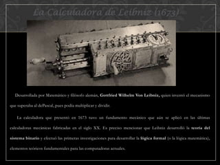 La Calculadora de Leibniz (1673)

Desarrollada por Matemático y filósofo alemán, Gottfried Wilhelm Von Leibniz, quien inventó el mecanismo
que superaba al dePascal, pues podía multiplicar y dividir.
La calculadora que presentó en 1673 tuvo un fundamento mecánico que aún se aplicó en las últimas
calculadoras mecánicas fabricadas en el siglo XX. Es preciso mencionar que Leibniz desarrolló la teoría del
sistema binario y efectuó las primeras investigaciones para desarrollar la lógica formal (o la lógica matemática),
elementos teóricos fundamentales para las computadoras actuales.

 