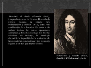 Descubrió el cálculo diferencial (1648),
independientemente de Newton. Desarrollo la
primera
máquina
de
calcular
para
multiplicación y división (1673), como una
modificación de la Pascalina. En teoría podía
realizar incluso las cuatro operaciones
aritméticas, y de hecho construyó dos de estas
máquinas, sin embargo, la tecnología
disponible le imposibilitaba la realización de
las operaciones con exactitud, y por eso nunca
llegaron a ser más que diseños teóricos.

Matemático

y

filósofo

alemán,

Gottfried Wilhelm von Leibniz

 