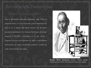 Revolución Industrial
El Telar de Jacquard (1801)
Con la Revolución Industrial (Inglaterra, siglo XVII) la
industria textil se vio muy favorecida, pues la elaboración de
telas ya no se requirió del trabajo manual, sino de telares
mecánicos automáticos. No obstante, los avances de Joseph
Jacquard (1752-1834) consistieron en el que diseña y
construye un telar cuyos patrones de tejido se encontraban
almacenados en tarjetas perforadas, pudiendo cambiar de
estilo al intercambiar una tarjeta.

Joseph Marie Jacquard, tejedor francés quería
encontrar un método más fácil para hacer sus telares.

 