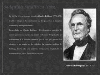 Máquina Analítica (1833)
De 1812 a 1834, el inventor británico Charles Babbage (1791-1871)
diseñó y trabajó en la construcción de dos proyectos: la máquina
diferencial y la máquina analítica.
Desarrollada por Charles Babbage.

Un dispositivo complejo de

cálculo que usaba dos pares de tarjetas perforadas. Un par daba las

instrucciones a la máquina mientras que el otro par grababa los
números a ser usados en los cálculos. La máquina analítica de
Babbage, habría sido una auténtica computadora programable si
hubiera contado con la financiación adecuada.

Charles Babbage (1791-1871)

 