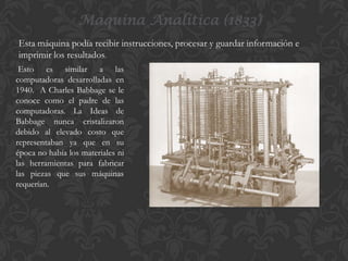 Máquina Analítica (1833)
Esta máquina podía recibir instrucciones, procesar y guardar información e
imprimir los resultados.
Esto es similar a las
computadoras desarrolladas en
1940. A Charles Babbage se le
conoce como el padre de las
computadoras. La Ideas de
Babbage nunca cristalizaron
debido al elevado costo que
representaban ya que en su
época no había los materiales ni
las herramientas para fabricar
las piezas que sus máquinas
requerían.

 