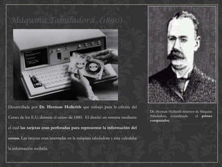 Máquina Tabuladora (1890)

Desarrollada por Dr. Herman Hollerith que trabajó para la oficina del
Censo de los E.U. durante el censo de 1880. El diseñó un sistema mediante
el cual las tarjetas eran perforadas para representar la información del
censo. Las tarjetas eran insertadas en la máquina tabuladora y ésta calculaba
la información recibida.

Dr. Herman Hollerith inventor de Máquina
Tabuladora, considerada
el primer
computador.

 