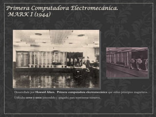 Primera Computadora Electromecánica.
MARK I (1944)

Desarrollada por Howard Aiken. Primera computadora electromecánica que utiliza principios magnéticos.
Utilizaba ceros y unos (encendido y apagado) para representar números.

 