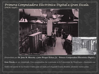 Primera Computadora Electrónica Digital a Gran Escala.
ENIAC (1946)---

Desarrollada por Dr. John W. Mauchly y John Presper Eckert, Jr.. Primera Computadora Electrónica Digital a

Gran Escala en ser completada. Esta computadora fue construida en la Universidad de Pensylvania y financiada con
fondos del ejército de los Estados Unidos para ser usada en la Segunda Guerra Mundial, tabulando nuevas armas.

 