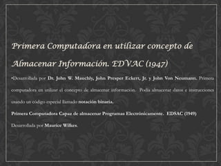 Primera Computadora en utilizar concepto de

Almacenar Información. EDVAC (1947)
•Desarrollada por Dr. John W. Mauchly, John Presper Eckert, Jr. y John Von Neumann. Primera
computadora en utilizar el concepto de almacenar información. Podía almacenar datos e instrucciones
usando un código especial llamado notación binaria.
Primera Computadora Capaz de almacenar Programas Electrónicamente. EDSAC (1949)
Desarrollada por Maurice Wilkes.

 