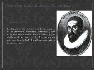 Primeras Calculadoras Mecánicas

Los Logaritmos
Los logaritmos permiten una notable simplificación
de las principales operaciones aritméticas ( para
multiplicar sólo se necesita hacer una suma y para
dividir se efectúa una resta. Los logaritmos y sus
principios han facilitado los cálculos matemáticos
aun en este siglo.

 