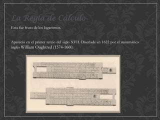 La Regla de Cálculo
Esta fue fruto de los logaritmos.
Apareció en el primer tercio del siglo XVII. Diseñada en 1622 por el matemático
inglés William Oughtred (1574-1660.

 