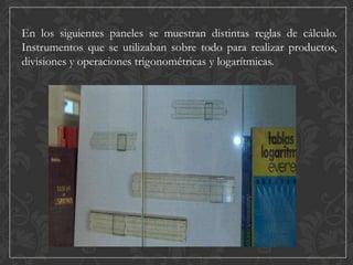 En los siguientes paneles se muestran distintas reglas de cálculo.
Instrumentos que se utilizaban sobre todo para realizar productos,
divisiones y operaciones trigonométricas y logarítmicas.

 