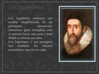 Los Logaritmos
Los logaritmos permiten una
notable simplificación de las
principales
operaciones
aritméticas (para multiplicar sólo
se necesita hacer una suma y para
dividir se efectúa una resta.
Los logaritmos y sus principios
han facilitado los cálculos
matemáticos aun en este siglo.

 