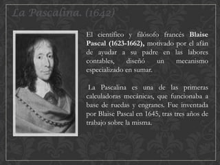 La Pascalina. (1642)
El científico y filósofo francés Blaise
Pascal (1623-1662), motivado por el afán
de ayudar a su padre en las labores
contables,
diseñó
un
mecanismo
especializado en sumar.

La Pascalina es una de las primeras
calculadoras mecánicas, que funcionaba a
base de ruedas y engranes. Fue inventada
por Blaise Pascal en 1645, tras tres años de
trabajo sobre la misma.

 