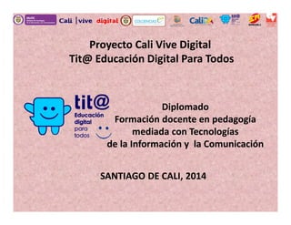 Proyecto Cali Vive Digital
Tit@ Educación Digital Para Todos
Diplomado
Formación docente en pedagogía
mediada con Tecnologías
de la Información y la Comunicación
SANTIAGO DE CALI, 2014
 