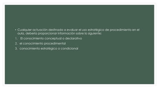 • Cualquier actuación destinada a evaluar el uso estratégico de procedimiento en el
aula, debería proporcionar información sobre lo siguiente:
1. El conocimiento conceptual o declarativo
2. el conocimiento procedimental
3. conocimiento estratégico o condicional
 