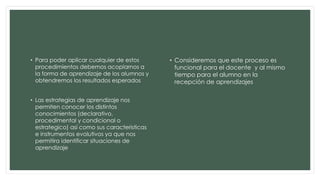 • Para poder aplicar cualquier de estos
procedimientos debemos acoplarnos a
la forma de aprendizaje de los alumnos y
obtendremos los resultados esperados
• Las estrategias de aprendizaje nos
permiten conocer los distintos
conocimientos (declarativo,
procedimental y condicional o
estrategico) así como sus caracteristicas
e instrumentos evolutivos ya que nos
permitira identificar situaciones de
aprendizaje
• Consideremos que este proceso es
funcional para el docente y al mismo
tiempo para el alumno en la
recepción de aprendizajes
 