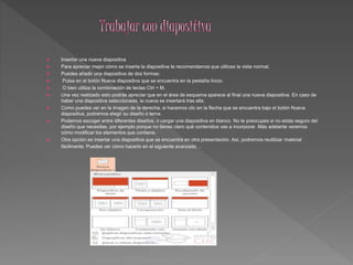  Insertar una nueva diapositiva 
 Para apreciar mejor cómo se inserta la diapositiva te recomendamos que utilices la vista normal. 
 Puedes añadir una diapositiva de dos formas: 
 Pulsa en el botón Nueva diapositiva que se encuentra en la pestaña Inicio. 
 O bien utiliza la combinación de teclas Ctrl + M. 
 Una vez realizado esto podrás apreciar que en el área de esquema aparece al final una nueva diapositiva. En caso de 
haber una diapositiva seleccionada, la nueva se insertará tras ella. 
 Como puedes ver en la imagen de la derecha, si hacemos clic en la flecha que se encuentra bajo el botón Nueva 
diapositiva, podremos elegir su diseño o tema. 
 Podemos escoger entre diferentes diseños, o cargar una diapositiva en blanco. No te preocupes si no estás seguro del 
diseño que necesitas, por ejemplo porque no tienes claro qué contenidos vas a incorporar. Más adelante veremos 
cómo modificar los elementos que contiene. 
 Otra opción es insertar una diapositiva que se encuentra en otra presentación. Así, podremos reutilizar material 
fácilmente. Puedes ver cómo hacerlo en el siguiente avanzado . 
 