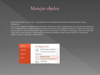  seleccionándola con un clic y arrastrando sus marcadores de tamaño hasta ajustarla al que 
deseemos. 
 En cuanto al espacio inferior reservado para mostrar las notas, trabajaremos con él como lo haríamos 
con cualquier texto. Podemos darle formato e incluso incluir imágenes, gráficos o tablas de datos que 
nos ayuden en nuestra exposición, desde la ficha Insertar. No olvides, sin embargo, que en el área de 
notas de la vista Normal no apreciarás los elementos gráficos que hayas incluido, ya que dicho 
espacio sólo es capaz de mostrar texto. 
 