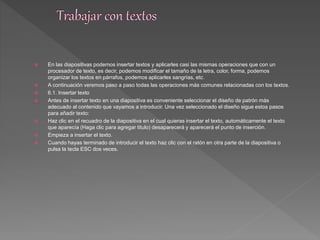  En las diapositivas podemos insertar textos y aplicarles casi las mismas operaciones que con un 
procesador de texto, es decir, podemos modificar el tamaño de la letra, color, forma, podemos 
organizar los textos en párrafos, podemos aplicarles sangrías, etc. 
 A continuación veremos paso a paso todas las operaciones más comunes relacionadas con los textos. 
 6.1. Insertar texto 
 Antes de insertar texto en una diapositiva es conveniente seleccionar el diseño de patrón más 
adecuado al contenido que vayamos a introducir. Una vez seleccionado el diseño sigue estos pasos 
para añadir texto: 
 Haz clic en el recuadro de la diapositiva en el cual quieras insertar el texto, automáticamente el texto 
que aparecía (Haga clic para agregar titulo) desaparecerá y aparecerá el punto de inserción. 
 Empieza a insertar el texto. 
 Cuando hayas terminado de introducir el texto haz clic con el ratón en otra parte de la diapositiva o 
pulsa la tecla ESC dos veces. 
 