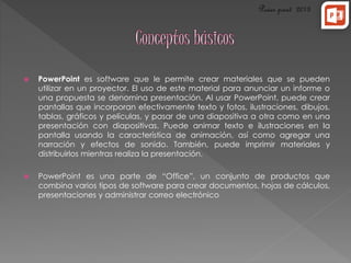  PowerPoint es software que le permite crear materiales que se pueden 
utilizar en un proyector. El uso de este material para anunciar un informe o 
una propuesta se denomina presentación. Al usar PowerPoint, puede crear 
pantallas que incorporan efectivamente texto y fotos, ilustraciones, dibujos, 
tablas, gráficos y películas, y pasar de una diapositiva a otra como en una 
presentación con diapositivas. Puede animar texto e ilustraciones en la 
pantalla usando la característica de animación, así como agregar una 
narración y efectos de sonido. También, puede imprimir materiales y 
distribuirlos mientras realiza la presentación. 
 PowerPoint es una parte de “Office”, un conjunto de productos que 
combina varios tipos de software para crear documentos, hojas de cálculos, 
presentaciones y administrar correo electrónico 
 