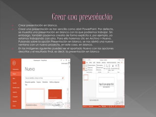  Crear presentación en blanco. 
 Crear una presentación es tan sencillo como abrir PowerPoint. Por defecto, 
se muestra una presentación en blanco con la que podremos trabajar. Sin 
embargo, también podemos crearla de forma explícita si, por ejemplo, ya 
estamos trabajando con otra. Para ello haremos clic en Archivo > Nuevo. 
Pulsando sobre la opción Presentación en blanco, se nos abrirá una nueva 
ventana con un nuevo proyecto, en este caso, en blanco. 
 En las imágenes siguientes puedes ver el apartado Nuevo con las opciones 
descritas y el resultado final, es decir, la presentación en blanco 
 