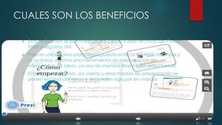 CUALES SON LOS BENEFICIOS 
 Esta aplicación te permite copiar y pegar o abrir archivos del Power 
Point y seguirlos ahí. 
 Prezi se utiliza como plataforma puente entre la información lineal y 
la no lineal, y como una herramienta de presentación de 
intercambio de ideas, ya sea de manera libre o bien estructurada 
 El texto, las imágenes, los vídeos y otros medios de presentación se 
ponen encima del lienzo y se pueden agrupar en marcos 
 