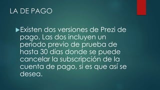LA DE PAGO 
Existen dos versiones de Prezi de 
pago. Las dos incluyen un 
período previo de prueba de 
hasta 30 días donde se puede 
cancelar la subscripción de la 
cuenta de pago, si es que así se 
desea. 
 