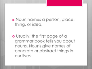  Noun names a person, place,
thing, or idea.
 Usually, the first page of a
grammar book tells you about
nouns. Nouns give names of
concrete or abstract things in
our lives.
 