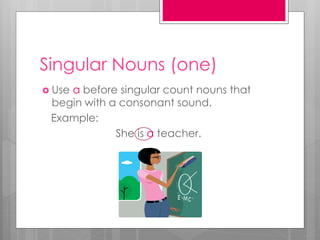 Singular Nouns (one)
 Use a before singular count nouns that
begin with a consonant sound.
Example:
She is a teacher.
 
