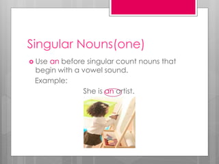 Singular Nouns(one)
 Use an before singular count nouns that
begin with a vowel sound.
Example:
She is an artist.
 