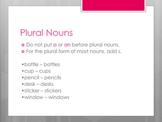Plural Nouns
 Do not put a or an before plural nouns.
 For the plural form of most nouns, add s.
•bottle – bottles
•cup – cups
•pencil – pencils
•desk – desks
•sticker – stickers
•window – windows
 