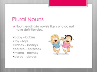Plural Nouns
 Nouns ending in vowels like y or o do not
have definite rules.
•baby – babies
•toy – toys
•kidney – kidneys
•potato – potatoes
•memo – memos
•stereo – stereos
 