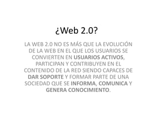 ¿Web 2.0? 
LA WEB 2.0 NO ES MÁS QUE LA EVOLUCIÓN 
DE LA WEB EN EL QUE LOS USUARIOS SE 
CONVIERTEN EN USUARIOS ACTIVOS, 
PARTICIPAN Y CONTRIBUYEN EN EL 
CONTENIDO DE LA RED SIENDO CAPACES DE 
DAR SOPORTE Y FORMAR PARTE DE UNA 
SOCIEDAD QUE SE INFORMA, COMUNICA Y 
GENERA CONOCIMIENTO. 
 