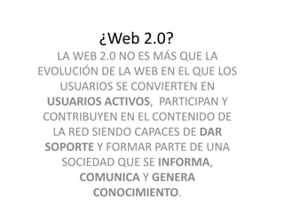 ¿Web 2.0? 
LA WEB 2.0 NO ES MÁS QUE LA 
EVOLUCIÓN DE LA WEB EN EL QUE LOS 
USUARIOS SE CONVIERTEN EN 
USUARIOS ACTIVOS, PARTICIPAN Y 
CONTRIBUYEN EN EL CONTENIDO DE 
LA RED SIENDO CAPACES DE DAR 
SOPORTE Y FORMAR PARTE DE UNA 
SOCIEDAD QUE SE INFORMA, 
COMUNICA Y GENERA 
CONOCIMIENTO. 
 
