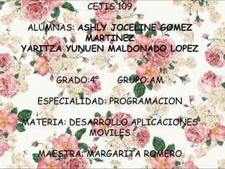 CETIS 109
ALUMNAS: ASHLY JOCELINE GOMEZ
MARTINEZ
YARITZA YUNUEN MALDONADO LOPEZ
GRADO:4° GRUPO:AM
ESPECIALIDAD: PROGRAMACION
MATERIA: DESARROLLO APLICACIONES
MOVILES
MAESTRA: MARGARITA ROMERO
 