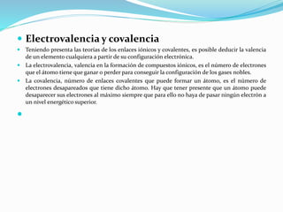  Electrovalencia y covalencia
 Teniendo presenta las teorías de los enlaces iónicos y covalentes, es posible deducir la valencia
de un elemento cualquiera a partir de su configuración electrónica.
 La electrovalencia, valencia en la formación de compuestos iónicos, es el número de electrones
que el átomo tiene que ganar o perder para conseguir la configuración de los gases nobles.
 La covalencia, número de enlaces covalentes que puede formar un átomo, es el número de
electrones desapareados que tiene dicho átomo. Hay que tener presente que un átomo puede
desaparecer sus electrones al máximo siempre que para ello no haya de pasar ningún electrón a
un nivel energético superior.

 