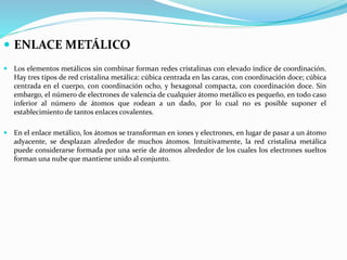  ENLACE METÁLICO
 Los elementos metálicos sin combinar forman redes cristalinas con elevado índice de coordinación.
Hay tres tipos de red cristalina metálica: cúbica centrada en las caras, con coordinación doce; cúbica
centrada en el cuerpo, con coordinación ocho, y hexagonal compacta, con coordinación doce. Sin
embargo, el número de electrones de valencia de cualquier átomo metálico es pequeño, en todo caso
inferior al número de átomos que rodean a un dado, por lo cual no es posible suponer el
establecimiento de tantos enlaces covalentes.
 En el enlace metálico, los átomos se transforman en iones y electrones, en lugar de pasar a un átomo
adyacente, se desplazan alrededor de muchos átomos. Intuitivamente, la red cristalina metálica
puede considerarse formada por una serie de átomos alrededor de los cuales los electrones sueltos
forman una nube que mantiene unido al conjunto.
 