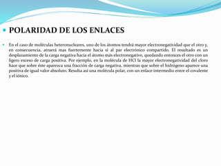  POLARIDAD DE LOS ENLACES
 En el caso de moléculas heteronucleares, uno de los átomos tendrá mayor electronegatividad que el otro y,
en consecuencia, atraerá mas fuertemente hacia sí al par electrónico compartido. El resultado es un
desplazamiento de la carga negativa hacia el átomo más electronegativo, quedando entonces el otro con un
ligero exceso de carga positiva. Por ejemplo, en la molécula de HCl la mayor electronegatividad del cloro
hace que sobre éste aparezca una fracción de carga negativa, mientras que sobre el hidrógeno aparece una
positiva de igual valor absoluto. Resulta así una molécula polar, con un enlace intermedio entre el covalente
y el iónico.
 