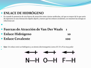  ENLACE DE HIDRÓGENO
 Es cuando la presencia de una fuerza de atracción entre ciertas moléculas, tal que es mayor de lo que sería
de esperarse en una interacción dipolo-dipolo y menor que los enlaces covalentes; en resumen las energía se
relacionan así:

 Fuerzas de Atracción de Van Der Waals 1
 Enlace Hidrógeno 10
 Enlace Covalente 100
 Ejm: Un enlace entre un hidrógeno y un átomo electronegativo como el F, O o N es muy polar

 