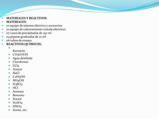  MATERIALES Y REACTIVOS:
 MATERIALES:
 01 equipo de sistema eléctrico y accesorios.
 01 equipo de calentamiento (estufa eléctrica)
 07 vasos de precipitados de 150 ml.
 04 pipetas graduadas de 10 ml.
 06 tubos de ensayo.
 REACTIVOS QUÍMICOS:

Kerosene
 CH3COOH
 Agua destilada
 Cloroformo
 CCl4
 Azúcar
 NaCl
 C2H5OH
 NH4OH
 H3BO3
 HCl
 Acetona
 Benceno
 Etanol
 H2SO4
 HNO3
 Aceite, etc.
 