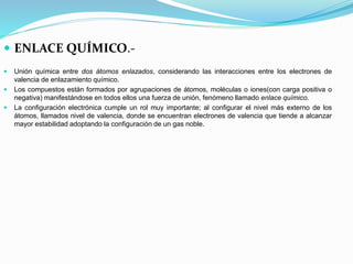  ENLACE QUÍMICO.-
 Unión química entre dos átomos enlazados, considerando las interacciones entre los electrones de
valencia de enlazamiento químico.
 Los compuestos están formados por agrupaciones de átomos, moléculas o iones(con carga positiva o
negativa) manifestándose en todos ellos una fuerza de unión, fenómeno llamado enlace químico.
 La configuración electrónica cumple un rol muy importante; al configurar el nivel más externo de los
átomos, llamados nivel de valencia, donde se encuentran electrones de valencia que tiende a alcanzar
mayor estabilidad adoptando la configuración de un gas noble.
 