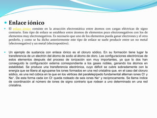  Enlace iónico
 El enlace iónico consiste en la atracción electrostática entre átomos con cargas eléctricas de signo
contrario. Este tipo de enlace se establece entre átomos de elementos poco electronegativos con los de
elementos muy electronegativos. Es necesario que uno de los elementos pueda ganar electrones y el otro
perderlo, y como se ha dicho anteriormente este tipo de enlace se suele producir entre un no metal
(electronegativo) y un metal (electropositivo).
 Un ejemplo de sustancia con enlace iónico es el cloruro sódico. En su formación tiene lugar la
transferencia de un electrón del átomo de sodio al átomo de cloro. Las configuraciones electrónicas de
estos elementos después del proceso de ionización son muy importantes, ya que lo dos han
conseguido la configuración externa correspondiente a los gases nobles, ganando los átomos en
estabilidad. Se produce una transferencia electrónica, cuyo déficit se cubre sobradamente con la
energía que se libera al agruparse los iones formados en una red cristalina que, en el caso del cloruro
sódico, es una red cúbica en la que en los vértices del paralelepípedo fundamental alternan iones Cl- y
Na+. De esta forma cada ion Cl- queda rodeado de seis iones Na+ y recíprocamente. Se llama índice
de coordinación al número de iones de signo contrario que rodean a uno determinado en una red
cristalina.
 