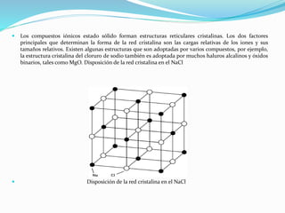 Los compuestos iónicos estado sólido forman estructuras reticulares cristalinas. Los dos factores
principales que determinan la forma de la red cristalina son las cargas relativas de los iones y sus
tamaños relativos. Existen algunas estructuras que son adoptadas por varios compuestos, por ejemplo,
la estructura cristalina del cloruro de sodio también es adoptada por muchos haluros alcalinos y óxidos
binarios, tales como MgO. Disposición de la red cristalina en el NaCl
 Disposición de la red cristalina en el NaCl
 