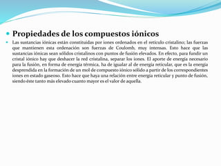  Propiedades de los compuestos iónicos
 Las sustancias iónicas están constituidas por iones ordenados en el retículo cristalino; las fuerzas
que mantienen esta ordenación son fuerzas de Coulomb, muy intensas. Esto hace que las
sustancias iónicas sean sólidos cristalinos con puntos de fusión elevados. En efecto, para fundir un
cristal iónico hay que deshacer la red cristalina, separar los iones. El aporte de energía necesario
para la fusión, en forma de energía térmica, ha de igualar al de energía reticular, que es la energía
desprendida en la formación de un mol de compuesto iónico sólido a partir de los correspondientes
iones en estado gaseoso. Esto hace que haya una relación entre energía reticular y punto de fusión,
siendo éste tanto más elevado cuanto mayor es el valor de aquella.
 