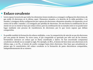  Enlace covalente
 Lewis expuso la teoría de que todos los elementos tienen tendencia a conseguir configuración electrónica de
gas noble (8 electrones en la última capa). Elementos situados a la derecha de la tabla periódica ( no
metales ) consiguen dicha configuración por captura de electrones; elementos situados a la izquierda y en el
centro de la tabla ( metales ), la consiguen por pérdida de electrones. De esta forma la combinación de un
metal con un no metal se hace por enlace iónico; pero la combinación de no metales entre sí no puede tener
lugar mediante este proceso de transferencia de electrones; por lo que Lewis supuso que debían
compartirlos.
 Es posible también la formación de enlaces múltiples, o sea, la compartición de más de un par de electrones
por una pareja de átomos. En otros casos, el par compartido es aportado por sólo uno de los átomos,
formándose entonces un enlace que se llama coordinado o dativo. Se han encontrado compuestos
covalentes en donde no se cumple la regla. Por ejemplo, en BCl3, el átomo de boro tiene seis electrones en la
última capa, y en SF6, el átomo de azufre consigue hasta doce electrones. Esto hace que actualmente se
piense que lo característico del enlace covalente es la formación de pares electrónicos compartidos,
independientemente de su número.
 