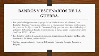 BANDOS Y ESCENARIOS DE LA
GUERRA.
• Los grandes beligerantes en el grupo de los aliados fueron inicialmente Gran
Bretaña y Francia. Francia, esta ultima tras la ocupación de Alemania colaboro con
las potencias del Eje a través del Gobierno Vichy, pero retomo a los Aliados bajo el
gobierno de Charles de Gaulle, posteriormente al bando aliado se unieron la Unión
Soviética, EEUU y China.
• Los Estados Unidos de América rompieron relaciones con los países del Eje en la
conferencia de Rio de Janeiro en 1942.
• Satélites alemanes fueron Hungría, Eslovaquia, Finlandia, Croacia, Rumania y
Bulgaria.
 