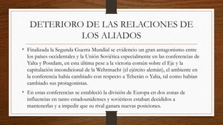 DETERIORO DE LAS RELACIONES DE
LOS ALIADOS
• Finalizada la Segunda Guerra Mundial se evidencio un gran antagonismo entre
los países occidentales y la Unión Soviética especialmente en las conferencias de
Yalta y Postdam, en esta última pese a la victoria común sobre el Eje y la
capitulación incondicional de la Wehrmacht (el ejército alemán), el ambiente en
la conferencia había cambiado con respecto a Teherán o Yalta, tal como habían
cambiado sus protagonistas.
• En estas conferencias se estableció la división de Europa en dos zonas de
influencias en tanto estadounidenses y soviéticos estaban decididos a
mantenerlas y a impedir que su rival ganara nuevas posiciones.
 