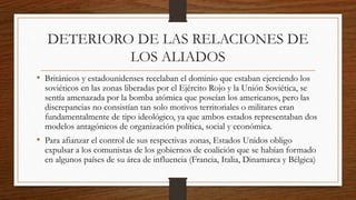 DETERIORO DE LAS RELACIONES DE
LOS ALIADOS
• Británicos y estadounidenses recelaban el dominio que estaban ejerciendo los
soviéticos en las zonas liberadas por el Ejército Rojo y la Unión Soviética, se
sentía amenazada por la bomba atómica que poseían los americanos, pero las
discrepancias no consistían tan solo motivos territoriales o militares eran
fundamentalmente de tipo ideológico, ya que ambos estados representaban dos
modelos antagónicos de organización política, social y económica.
• Para afianzar el control de sus respectivas zonas, Estados Unidos obligo
expulsar a los comunistas de los gobiernos de coalición que se habían formado
en algunos países de su área de influencia (Francia, Italia, Dinamarca y Bélgica)
 