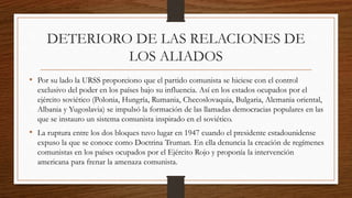 DETERIORO DE LAS RELACIONES DE
LOS ALIADOS
• Por su lado la URSS proporciono que el partido comunista se hiciese con el control
exclusivo del poder en los países bajo su influencia. Así en los estados ocupados por el
ejército soviético (Polonia, Hungría, Rumania, Checoslovaquia, Bulgaria, Alemania oriental,
Albania y Yugoslavia) se impulsó la formación de las llamadas democracias populares en las
que se instauro un sistema comunista inspirado en el soviético.
• La ruptura entre los dos bloques tuvo lugar en 1947 cuando el presidente estadounidense
expuso la que se conoce como Doctrina Truman. En ella denuncia la creación de regímenes
comunistas en los países ocupados por el Ejército Rojo y proponía la intervención
americana para frenar la amenaza comunista.
 