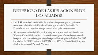 DETERIORO DE LAS RELACIONES DE
LOS ALIADOS
• La URSS manifestó su decisión de ayudar a los países que no quisiesen
someterse a la influencia Estadounidense y potencio la fundación de
Fominform, una organización que reunía a los países comunistas.
• El mundo se había dividido en dos bloques por una profunda brecha que
Winston Churchill denomino el telón de acero para afirmar la cohesión de
bloques, cada potencia organizo un bloque militar de países aliados. En 1947
los aliados de EEUU unieron la OTAN y en 1955 la Unión Soviética y sus
aliados formaron el Pacto de Varsovia
 