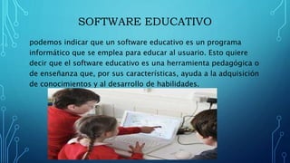 SOFTWARE EDUCATIVO
podemos indicar que un software educativo es un programa
informático que se emplea para educar al usuario. Esto quiere
decir que el software educativo es una herramienta pedagógica o
de enseñanza que, por sus características, ayuda a la adquisición
de conocimientos y al desarrollo de habilidades.
 