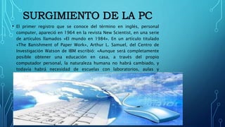 • El primer registro que se conoce del término en inglés, personal
computer, apareció en 1964 en la revista New Scientist, en una serie
de artículos llamados «El mundo en 1984». En un artículo titulado
«The Banishment of Paper Work», Arthur L. Samuel, del Centro de
Investigación Watson de IBM escribió: «Aunque será completamente
posible obtener una educación en casa, a través del propio
computador personal, la naturaleza humana no habrá cambiado, y
todavía habrá necesidad de escuelas con laboratorios, aulas y
profesores que motiven a los alumnos».
 